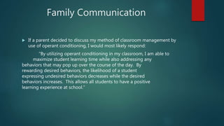 Family Communication
 If a parent decided to discuss my method of classroom management by
use of operant conditioning, I would most likely respond:
“By utilizing operant conditioning in my classroom, I am able to
maximize student learning time while also addressing any
behaviors that may pop up over the course of the day. By
rewarding desired behaviors, the likelihood of a student
expressing undesired behaviors decreases while the desired
behaviors increases. This allows all students to have a positive
learning experience at school.”
 