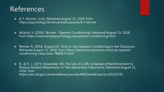 References
 B. F. Skinner. (n.d.). Retrieved August 15, 2018, from
https://psychology.fas.harvard.edu/people/b-f-skinner
 Mcleod, S. (2018). Skinner - Operant Conditioning. Retrieved August 15, 2018,
from https://www.simplypsychology.org/operant-conditioning.html
 Renner, R. (2018, August 01). How to Use Operant Conditioning in the Classroom.
Retrieved August 15, 2018, from https://classroom.synonym.com/use-operant-
conditioning-classroom-7860675.html
 B., & P., J. (1973, November 30). The Use of a DRL Schedule of Reinforcement to
Reduce Student Misbehavior in Two Elementary Classrooms. Retrieved August 15,
2018, from
https://eric.ed.gov/contentdelivery/servlet/ERICServlet?accno=ED102785
 