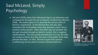 Saul McLeod, Simply
Psychology
 McLeod (2018) states that individuals figure out behaviors and
consequence through the use of operant conditioning (Skinner,
1938). The author goes on to describe the various parts of
Skinner’s experiment. In the Skinner Box, the rats were
rewarded with food pellets when they pressed a lever, this is
positive reinforcement. When the lever was not pressed, the
rats got shocked through an electric current, this is negative
reinforcement. The rats quickly learned that not only did they
not receive a shock, but they also got a food pellet when they
pressed the lever. In 1951, Skinner argued that operant
conditioning can be used to produce desired behavior. Photo credit:
http://braintour.harvard.edu/archives/portfolio
-items/skinner-and-behaviorism
 