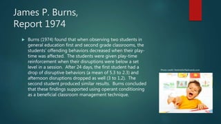 James P. Burns,
Report 1974
 Burns (1974) found that when observing two students in
general education first and second grade classrooms, the
students’ offending behaviors decreased when their play-
time was affected. The students were given play-time
reinforcement when their disruptions were below a set
level in a session. After 24 days, the first student had a
drop of disruptive behaviors (a mean of 5.3 to 2.3) and
afternoon disruptions dropped as well (3 to 1.2). The
second student produced similar results. Burns concluded
that these findings supported using operant conditioning
as a beneficial classroom management technique.
Photo credit: Notimeforflashcards.com
 