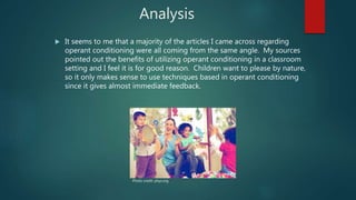 Analysis
 It seems to me that a majority of the articles I came across regarding
operant conditioning were all coming from the same angle. My sources
pointed out the benefits of utilizing operant conditioning in a classroom
setting and I feel it is for good reason. Children want to please by nature,
so it only makes sense to use techniques based in operant conditioning
since it gives almost immediate feedback.
Photo credit: phys.org
 