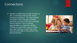 Connections
 Operant conditioning can span all ages, so
this is a technique that can be used in
Preschool classrooms. For many children,
Preschool is their first taste of formal
education and one of the most important
lessons learned is how to behave
appropriately in a classroom setting.
Children are extremely visual, so if they
see a peer getting a reward they want,
they are more likely to also perform the
desired behavior. Photo credit: newkidscenter.com
 