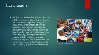 Conclusion
 It is hard to believe that an idea from the
1930’s is just recently getting used to it’s
full potential in regards to usage in
classrooms. Operant conditioning is
beneficial from all ages and abilities
because you can change the technique
based on the needs and abilities of your
student(s). By utilizing this technique,
you are able to positively address
situations in your classroom without the
use of stern words or loud voices while
also curtailing any unwanted behaviors.
Photo credit: Therapytravelers.com
 