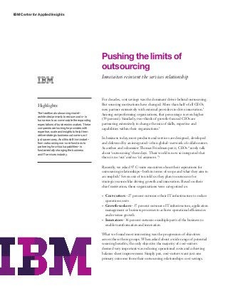 IBM Center for Applied Insights




                                                             Pushing the limits of
                                                             outsourcing
                                                             Innovators reinvent the services relationship



                                                             For decades, cost savings was the dominant driver behind outsourcing.
              Highlights:                                    But sourcing motivations have changed. More than half of all CEOs
                                                             now partner extensively with external providers to drive innovation.1
              The traditional outsourcing model –            Among outperforming organizations, that percentage is even higher
              architected primarily to reduce costs – is
              too narrow to accommodate the expanding
                                                             (59 percent). Similarly, two-thirds of growth-focused CIOs are
              expectations of business innovators. These     partnering extensively to change the mix of skills, expertise and
              companies are looking for providers with       capabilities within their organizations.2
              expertise, scale and insights to help them
              deliver strategic business outcomes, not
              just save money. And this shift in mindset –   In business today, most products and services are designed, developed
              from outsourcing non-core functions to         and delivered by an integrated – often global – network of collaborators.
              partnering for critical capabilities – is      As author and columnist Thomas Friedman put it, CEOs “rarely talk
              fundamentally changing the business
              and IT services industry.                      about ‘outsourcing’ these days. Their world is now so integrated that
                                                             there is no ‘out’ and no ‘in’ anymore.” 3

                                                             Recently, we asked 97 C-suite executives about their aspirations for
                                                             outsourcing relationships – both in terms of scope and what they aim to
                                                             accomplish.4 Seven out of ten told us they plan to outsource for
                                                             strategic reasons like driving growth and innovation. Based on their
                                                             chief motivation, these organizations were categorized as:

                                                             •	   Cost-cutters – 27 percent outsource their IT infrastructure to reduce
                                                                  operations costs
                                                             •	   Growth-seekers – 37 percent outsource IT infrastructure, application
                                                                  management or business processes to achieve operational efficiencies
                                                                  and revenue growth
                                                             •	   Innovators – 36 percent outsource multiple parts of the business to
                                                                  enable transformation and innovation

                                                             What we found most interesting was the progression of objectives
                                                             across these three groups. When asked about a wide range of potential
                                                             sourcing benefits, the only objective the majority of cost-cutters
                                                             deemed very important was reducing operational costs and achieving
                                                             balance sheet improvement. Simply put, cost-cutters want just one
                                                             primary outcome from their outsourcing relationships: cost savings.
 