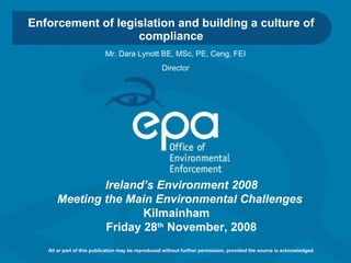 Enforcement of legislation and building a culture of compliance Ireland’s Environment 2008 Meeting the Main Environmental Challenges   Kilmainham  Friday 28 th  November, 2008 All or part of this publication may be reproduced without further permission, provided the source is acknowledged. Mr. Dara Lynott BE, MSc, PE, Ceng, FEI Director 