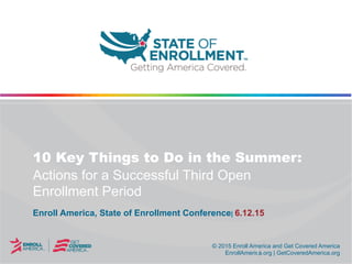 © 2015 Enroll America and Get Covered America
EnrollAmerica.org | GetCoveredAmerica.org
© 2015 Enroll America and Get Covered America
EnrollAmerica.org | GetCoveredAmerica.org
10 Key Things to Do in the Summer:
Actions for a Successful Third Open
Enrollment Period
Enroll America, State of Enrollment Conference| 6.12.15
 