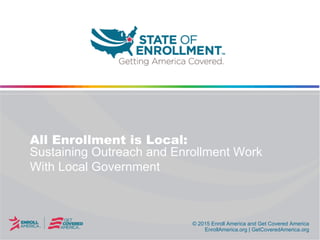 © 2015 Enroll America and Get Covered America
EnrollAmerica.org | GetCoveredAmerica.org
© 2015 Enroll America and Get Covered America
EnrollAmerica.org | GetCoveredAmerica.org
All Enrollment is Local:
Sustaining Outreach and Enrollment Work
With Local Government
 