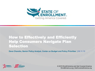 © 2015 Enroll America and Get Covered America
EnrollAmerica.org | GetCoveredAmerica.org
Dave Chandra, Senior Policy Analyst, Center on Budget and Policy Priorities | 06.11.15
How to Effectively and Efficiently
Help Consumers Navigate Plan
Selection
 