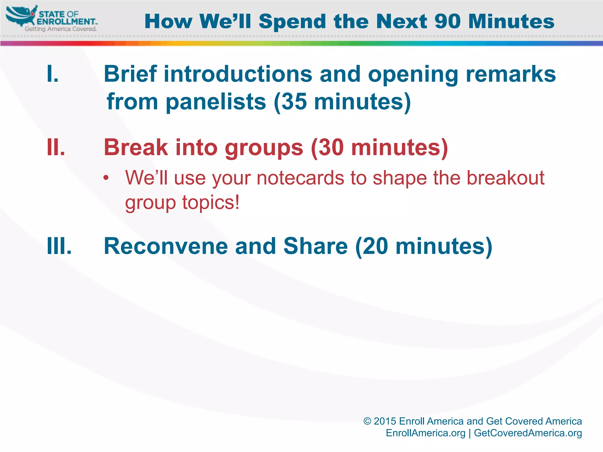© 2015 Enroll America and Get Covered America
EnrollAmerica.org | GetCoveredAmerica.org
I.  Brief introductions and opening remarks
from panelists (35 minutes)
II.  Break into groups (30 minutes)
•  We’ll use your notecards to shape the breakout
group topics!
III.  Reconvene and Share (20 minutes)
How We’ll Spend the Next 90 Minutes
 
