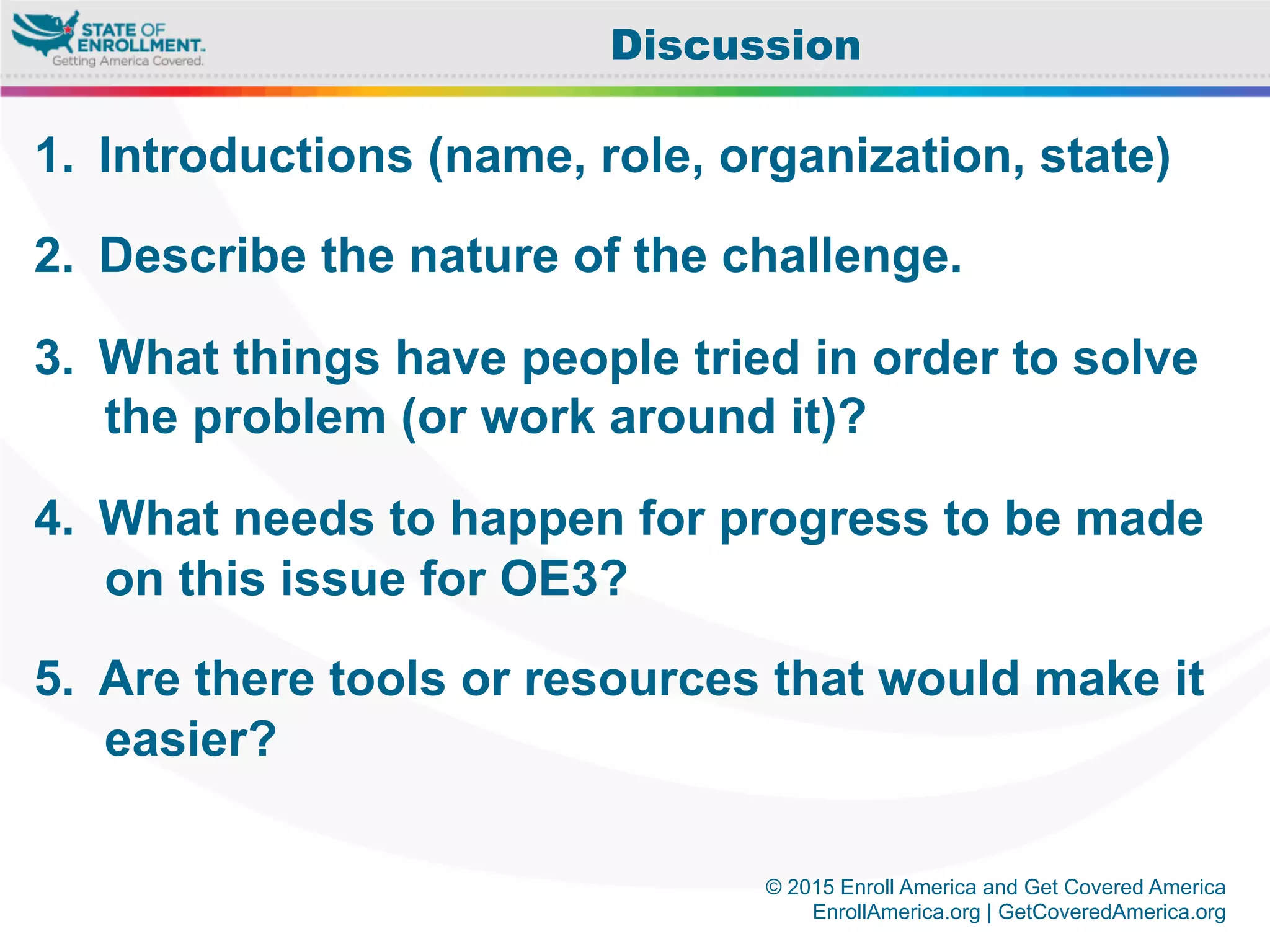 © 2015 Enroll America and Get Covered America
EnrollAmerica.org | GetCoveredAmerica.org
1.  Introductions (name, role, organization, state)
2.  Describe the nature of the challenge.
3.  What things have people tried in order to solve
the problem (or work around it)?
4.  What needs to happen for progress to be made
on this issue for OE3?
5.  Are there tools or resources that would make it
easier?
Discussion
 