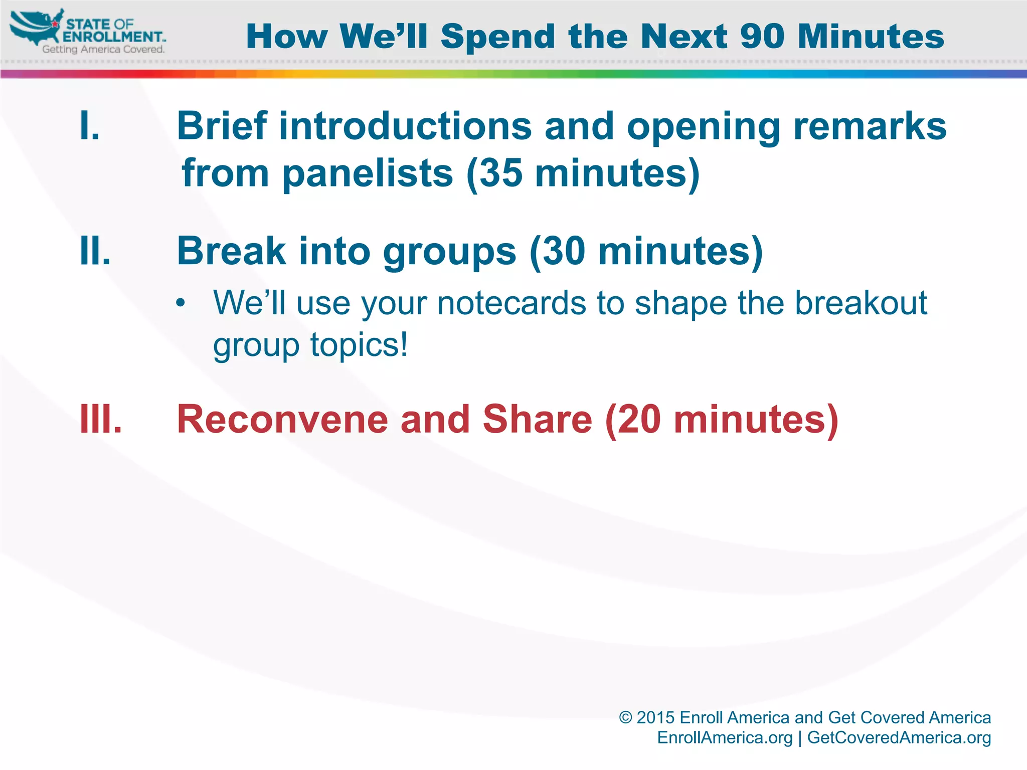 © 2015 Enroll America and Get Covered America
EnrollAmerica.org | GetCoveredAmerica.org
I.  Brief introductions and opening remarks
from panelists (35 minutes)
II.  Break into groups (30 minutes)
•  We’ll use your notecards to shape the breakout
group topics!
III.  Reconvene and Share (20 minutes)
How We’ll Spend the Next 90 Minutes
 