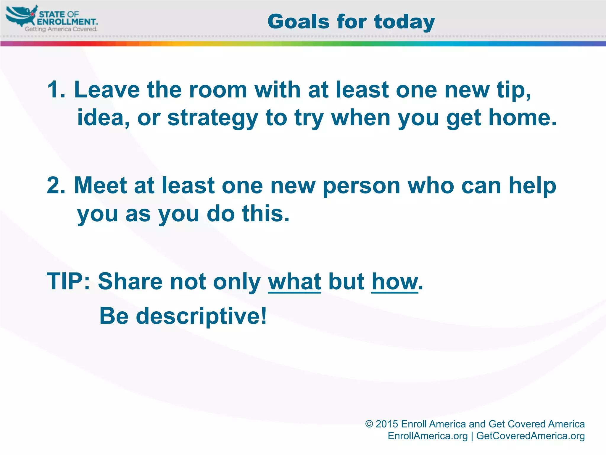 © 2015 Enroll America and Get Covered America
EnrollAmerica.org | GetCoveredAmerica.org
1.  Leave the room with at least one new tip,
idea, or strategy to try when you get home.
2.  Meet at least one new person who can help
you as you do this.
TIP: Share not only what but how.
Be descriptive!
Goals for today
 