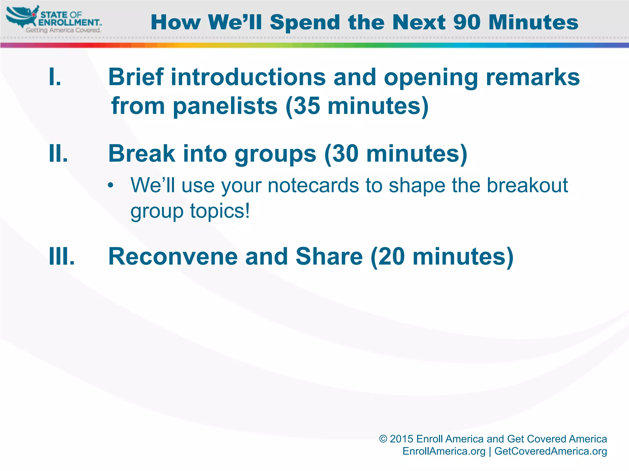 © 2015 Enroll America and Get Covered America
EnrollAmerica.org | GetCoveredAmerica.org
I.  Brief introductions and opening remarks
from panelists (35 minutes)
II.  Break into groups (30 minutes)
•  We’ll use your notecards to shape the breakout
group topics!
III.  Reconvene and Share (20 minutes)
How We’ll Spend the Next 90 Minutes
 