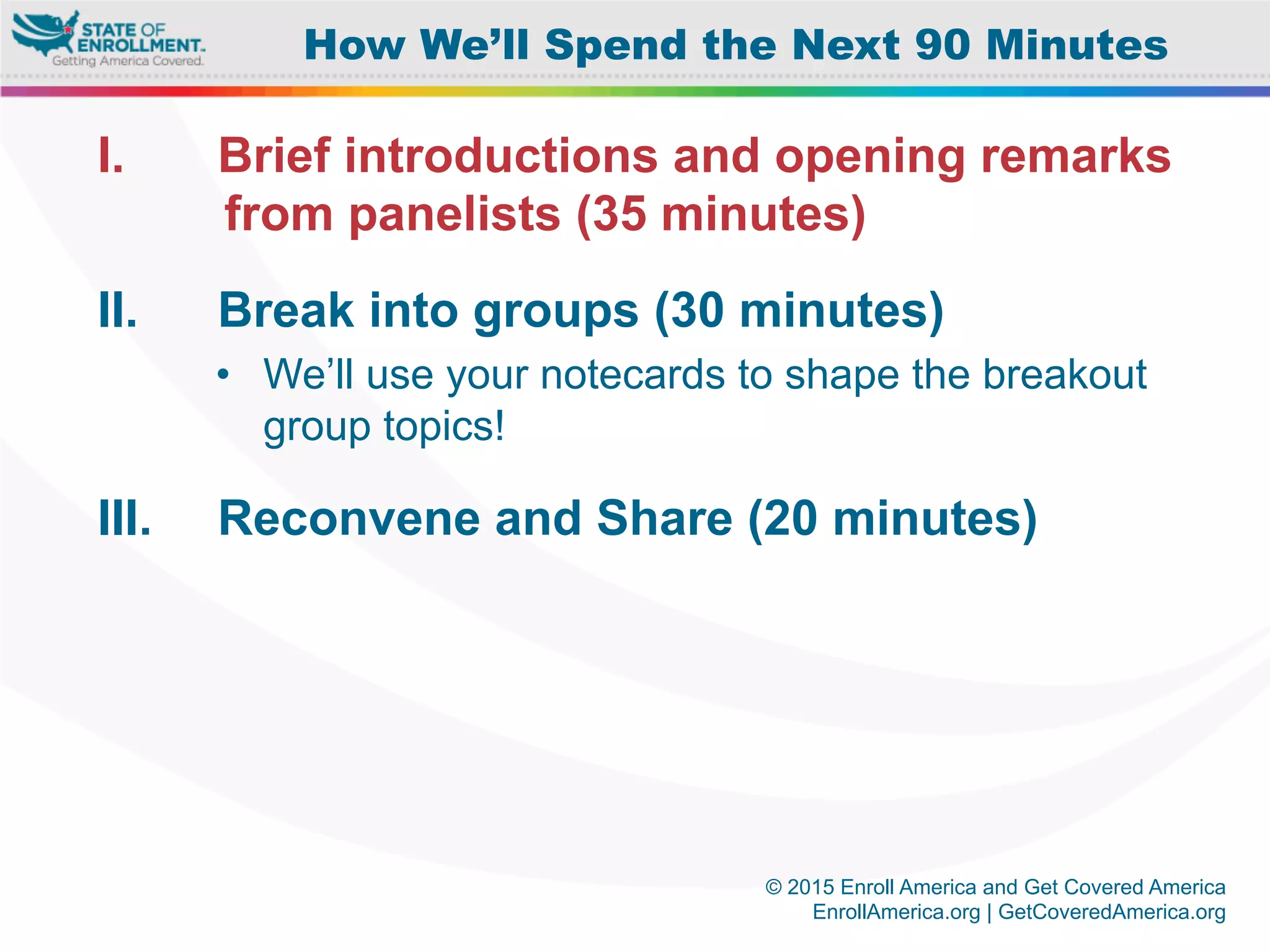 © 2015 Enroll America and Get Covered America
EnrollAmerica.org | GetCoveredAmerica.org
I.  Brief introductions and opening remarks
from panelists (35 minutes)
II.  Break into groups (30 minutes)
•  We’ll use your notecards to shape the breakout
group topics!
III.  Reconvene and Share (20 minutes)
How We’ll Spend the Next 90 Minutes
 