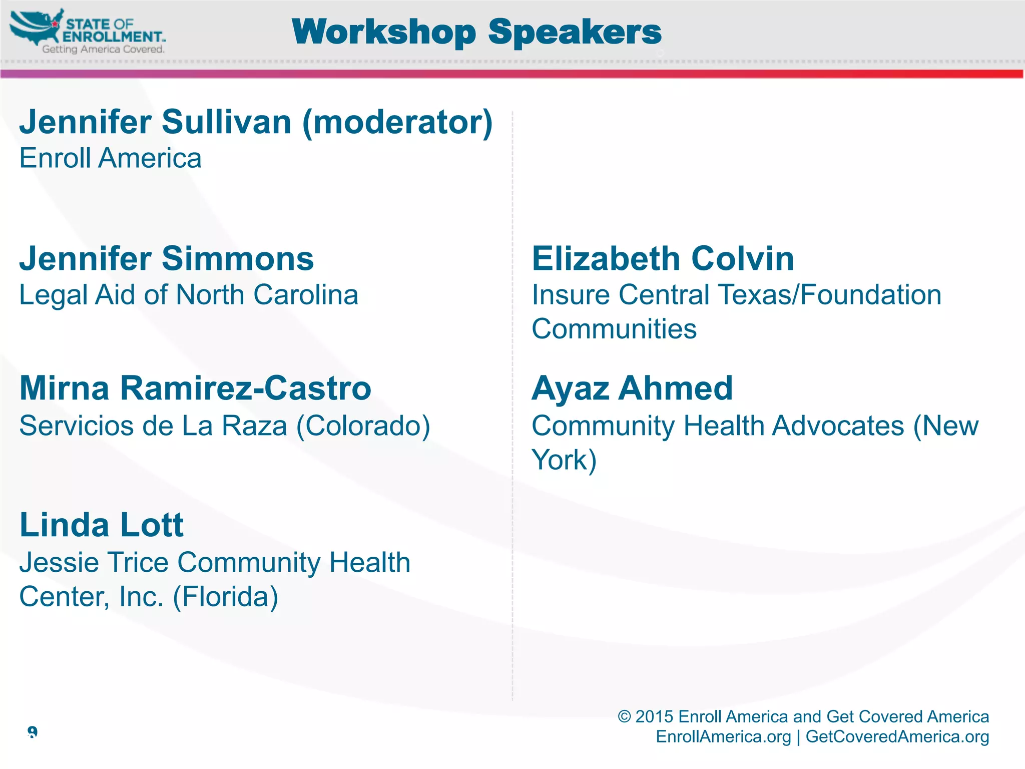 © 2015 Enroll America and Get Covered America
EnrollAmerica.org | GetCoveredAmerica.org99
Workshop Speakers
Elizabeth Colvin
Insure Central Texas/Foundation
Communities
Ayaz Ahmed
Community Health Advocates (New
York)
Jennifer Sullivan (moderator)
Enroll America
Jennifer Simmons
Legal Aid of North Carolina
Mirna Ramirez-Castro
Servicios de La Raza (Colorado)
Linda Lott
Jessie Trice Community Health
Center, Inc. (Florida)
 
