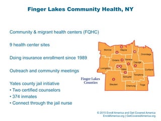 © 2015 Enroll America and Get Covered America
EnrollAmerica.org | GetCoveredAmerica.org
Finger Lakes Community Health, NY
Community & migrant health centers (FQHC)
9 health center sites
Doing insurance enrollment since 1989
Outreach and community meetings
Yates county jail initiative
• Two certified counselors
• 374 inmates
• Connect through the jail nurse
 