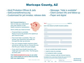 © 2015 Enroll America and Get Covered America
EnrollAmerica.org | GetCoveredAmerica.org
Maricopa County, AZ
- Adult Probation Offices & Jails - Message: “Help is available”
- GetCoveredAmerica.org - Client contact info and follow-up
- Customized for jail inmates: release date - Paper and digital
 
