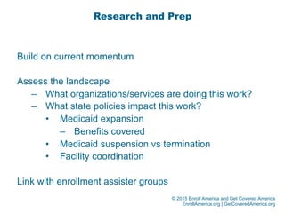 © 2015 Enroll America and Get Covered America
EnrollAmerica.org | GetCoveredAmerica.org
Research and Prep
Build on current momentum
Assess the landscape
–  What organizations/services are doing this work?
–  What state policies impact this work?
•  Medicaid expansion
–  Benefits covered
•  Medicaid suspension vs termination
•  Facility coordination
Link with enrollment assister groups
 