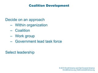 © 2015 Enroll America and Get Covered America
EnrollAmerica.org | GetCoveredAmerica.org
Coalition Development
Decide on an approach
–  Within organization
–  Coalition
–  Work group
–  Government lead task force
Select leadership
 