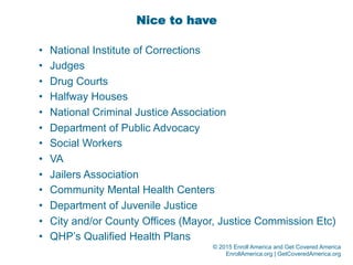 © 2015 Enroll America and Get Covered America
EnrollAmerica.org | GetCoveredAmerica.org
Nice to have
•  National Institute of Corrections
•  Judges
•  Drug Courts
•  Halfway Houses
•  National Criminal Justice Association
•  Department of Public Advocacy
•  Social Workers
•  VA
•  Jailers Association
•  Community Mental Health Centers
•  Department of Juvenile Justice
•  City and/or County Offices (Mayor, Justice Commission Etc)
•  QHP’s Qualified Health Plans
 