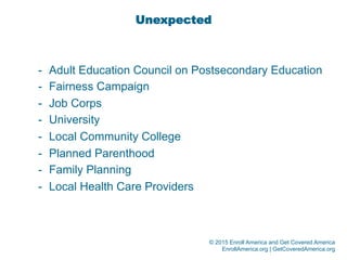 © 2015 Enroll America and Get Covered America
EnrollAmerica.org | GetCoveredAmerica.org
Unexpected
-  Adult Education Council on Postsecondary Education
-  Fairness Campaign
-  Job Corps
-  University
-  Local Community College
-  Planned Parenthood
-  Family Planning
-  Local Health Care Providers
 