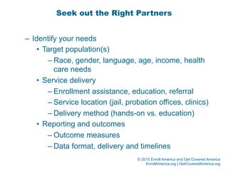 © 2015 Enroll America and Get Covered America
EnrollAmerica.org | GetCoveredAmerica.org
Seek out the Right Partners
–  Identify your needs
•  Target population(s)
– Race, gender, language, age, income, health
care needs
•  Service delivery
– Enrollment assistance, education, referral
– Service location (jail, probation offices, clinics)
– Delivery method (hands-on vs. education)
•  Reporting and outcomes
– Outcome measures
– Data format, delivery and timelines
 