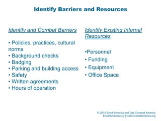 © 2015 Enroll America and Get Covered America
EnrollAmerica.org | GetCoveredAmerica.org
Identify Barriers and Resources
Identify and Combat Barriers
• Policies, practices, cultural
norms
• Background checks
• Badging
• Parking and building access
• Safety
• Written agreements
• Hours of operation
Identify Existing Internal
Resources
• Personnel
• Funding
• Equipment
• Office Space
 