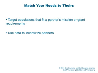 © 2015 Enroll America and Get Covered America
EnrollAmerica.org | GetCoveredAmerica.org
Match Your Needs to Theirs
• Target populations that fit a partner’s mission or grant
requirements
• Use data to incentivize partners
 