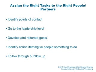 © 2015 Enroll America and Get Covered America
EnrollAmerica.org | GetCoveredAmerica.org
Assign the Right Tasks to the Right People/
Partners
• Identify points of contact
• Go to the leadership level
• Develop and reiterate goals
• Identify action items/give people something to do
• Follow through & follow up
 