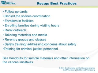 © 2015 Enroll America and Get Covered America
EnrollAmerica.org | GetCoveredAmerica.org
• Follow up cards
• Behind the scenes coordination
• Enrollers in facilities
• Enrolling families during visiting hours
• Rural outreach
• Tailoring materials and media
• Re-entry groups and classes
• Safety training/ addressing concerns about safety
• Training for criminal justice personnel
See handouts for sample materials and other information on
the various initiatives.
Recap: Best Practices
 