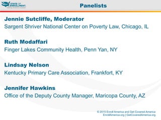 © 2015 Enroll America and Get Covered America
EnrollAmerica.org | GetCoveredAmerica.org
Jennie Sutcliffe, Moderator
Sargent Shriver National Center on Poverty Law, Chicago, IL
Ruth Modaffari
Finger Lakes Community Health, Penn Yan, NY
Lindsay Nelson
Kentucky Primary Care Association, Frankfort, KY
Jennifer Hawkins
Office of the Deputy County Manager, Maricopa County, AZ
Panelists
 