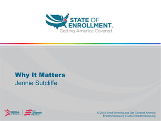 © 2015 Enroll America and Get Covered America
EnrollAmerica.org | GetCoveredAmerica.org
© 2015 Enroll America and Get Covered America
EnrollAmerica.org | GetCoveredAmerica.org
Why It Matters
Jennie Sutcliffe
 