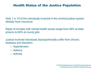 © 2015 Enroll America and Get Covered America
EnrollAmerica.org | GetCoveredAmerica.org
Health Status of the Justice Population
Only 1 in 10 of the individuals involved in the criminal justice system
already have insurance
Rates of inmates with mental health issues range from 56% at state
prisons to 64% at county jails
Justice-involved individuals disproportionally suffer from chronic
diseases and disorders
–  Hypertension
–  Asthma
–  Arthritis
 