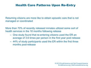 © 2015 Enroll America and Get Covered America
EnrollAmerica.org | GetCoveredAmerica.org
Health Care Patterns Upon Re-Entry
Returning citizens are more like to obtain episodic care that is not
managed or coordinated
More than 70% of recently released inmates utilized some sort of
health services in the 10 months following release
–  One study found that re-entering citizens used the ER an
average of 3.6 times per person in the first year post release
–  44% of study participants used the ER within the first three
months post-release
 