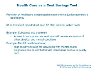 © 2015 Enroll America and Get Covered America
EnrollAmerica.org | GetCoveredAmerica.org
Health Care as a Cost Savings Tool
Provision of healthcare is estimated to save criminal justice agencies a
lot of money
$1 of treatment provided will save $2.58 in criminal justice costs
Example: Substance use treatment
•  Access to substance use treatment will prevent escalation of
other physical and mental conditions
Example: Mental health treatment
•  High recidivism rates for individuals with mental health
diagnoses can be combated with continuous access to quality
care
 