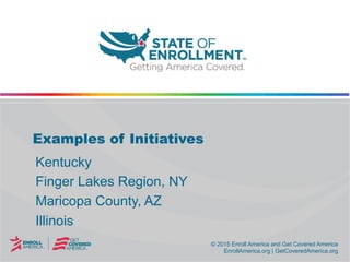 © 2015 Enroll America and Get Covered America
EnrollAmerica.org | GetCoveredAmerica.org
© 2015 Enroll America and Get Covered America
EnrollAmerica.org | GetCoveredAmerica.org
Examples of Initiatives
Kentucky
Finger Lakes Region, NY
Maricopa County, AZ
Illinois
 