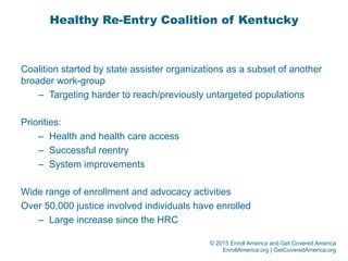 © 2015 Enroll America and Get Covered America
EnrollAmerica.org | GetCoveredAmerica.org
Healthy Re-Entry Coalition of Kentucky
Coalition started by state assister organizations as a subset of another
broader work-group
–  Targeting harder to reach/previously untargeted populations
Priorities:
–  Health and health care access
–  Successful reentry
–  System improvements
Wide range of enrollment and advocacy activities
Over 50,000 justice involved individuals have enrolled
–  Large increase since the HRC
 