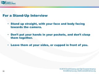 © 2015 Enroll America and Get Covered America
EnrollAmerica.org | GetCoveredAmerica.org11
For a Stand-Up Interview
•  Stand up straight, with your face and body facing
towards the camera.
•  Don’t put your hands in your pockets, and don’t clasp
them together.
•  Leave them at your sides, or cupped in front of you.
 