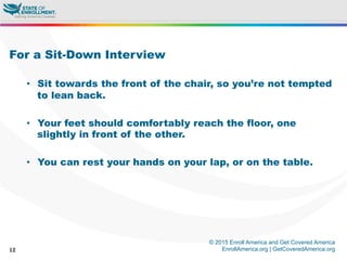 © 2015 Enroll America and Get Covered America
EnrollAmerica.org | GetCoveredAmerica.org12
For a Sit-Down Interview
•  Sit towards the front of the chair, so you’re not tempted
to lean back.
•  Your feet should comfortably reach the floor, one
slightly in front of the other.
•  You can rest your hands on your lap, or on the table.
 