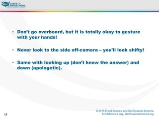 © 2015 Enroll America and Get Covered America
EnrollAmerica.org | GetCoveredAmerica.org13
•  Don’t go overboard, but it is totally okay to gesture
with your hands!
•  Never look to the side off-camera – you’ll look shifty!
•  Same with looking up (don’t know the answer) and
down (apologetic).
 