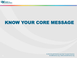 © 2015 Enroll America and Get Covered America
EnrollAmerica.org | GetCoveredAmerica.org14
KNOW YOUR CORE MESSAGE
 