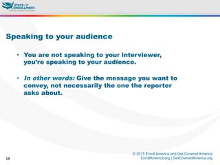 © 2015 Enroll America and Get Covered America
EnrollAmerica.org | GetCoveredAmerica.org15
Speaking to your audience
•  You are not speaking to your interviewer,
you’re speaking to your audience.
•  In other words: Give the message you want to
convey, not necessarily the one the reporter
asks about.
 