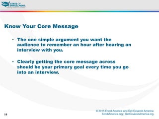 © 2015 Enroll America and Get Covered America
EnrollAmerica.org | GetCoveredAmerica.org16
Know Your Core Message
•  The one simple argument you want the
audience to remember an hour after hearing an
interview with you.
•  Clearly getting the core message across
should be your primary goal every time you go
into an interview.
 