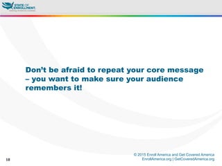© 2015 Enroll America and Get Covered America
EnrollAmerica.org | GetCoveredAmerica.org18
Don’t be afraid to repeat your core message
– you want to make sure your audience
remembers it!
 