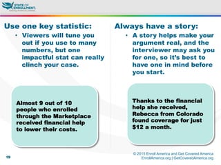 © 2015 Enroll America and Get Covered America
EnrollAmerica.org | GetCoveredAmerica.org19
Always have a story:
•  A story helps make your
argument real, and the
interviewer may ask you
for one, so it’s best to
have one in mind before
you start.
Use one key statistic:
•  Viewers will tune you
out if you use to many
numbers, but one
impactful stat can really
clinch your case.
Almost 9 out of 10
people who enrolled
through the Marketplace
received financial help
to lower their costs.
Thanks to the financial
help she received,
Rebecca from Colorado
found coverage for just
$12 a month.
 