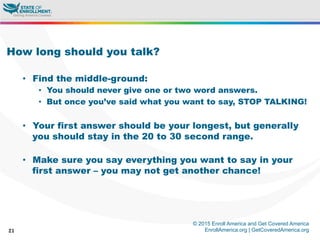 © 2015 Enroll America and Get Covered America
EnrollAmerica.org | GetCoveredAmerica.org21
How long should you talk?
•  Find the middle-ground:
•  You should never give one or two word answers.
•  But once you’ve said what you want to say, STOP TALKING!
•  Your first answer should be your longest, but generally
you should stay in the 20 to 30 second range.
•  Make sure you say everything you want to say in your
first answer – you may not get another chance!
 