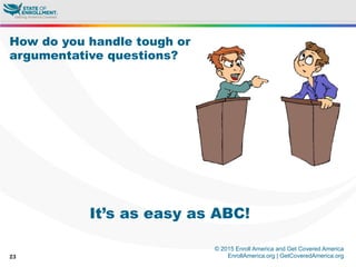 © 2015 Enroll America and Get Covered America
EnrollAmerica.org | GetCoveredAmerica.org23
How do you handle tough or
argumentative questions?
It’s as easy as ABC!
 