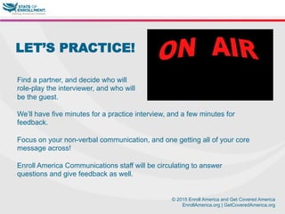 © 2015 Enroll America and Get Covered America
EnrollAmerica.org | GetCoveredAmerica.org
LET’S PRACTICE!
Find a partner, and decide who will
role-play the interviewer, and who will
be the guest.
We’ll have five minutes for a practice interview, and a few minutes for
feedback.
Focus on your non-verbal communication, and one getting all of your core
message across!
Enroll America Communications staff will be circulating to answer
questions and give feedback as well.
 