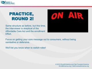© 2015 Enroll America and Get Covered America
EnrollAmerica.org | GetCoveredAmerica.org
PRACTICE,
ROUND 2!
Same structure as before, but this time,
the interviewer is skeptical of the
Affordable Care Act and the enrollment
Effort.
Focus on getting your core message out to consumers, without being
combative or defensive.
We’ll let you know when to switch roles!
 