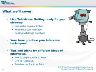 © 2015 Enroll America and Get Covered America
EnrollAmerica.org | GetCoveredAmerica.org3
What we’ll cover:
•  Live Television: Getting ready for your
close-up!
•  Non-verbal communication.
•  Know your core message.
•  Dealing with tough questions.
•  Your turn: practice your interview
techniques!
•  Tips and tricks for different kinds of
interviews.
•  How to prepare, what to wear.
•  Live vs Recorded.
•  Television vs Radio vs Print.
 